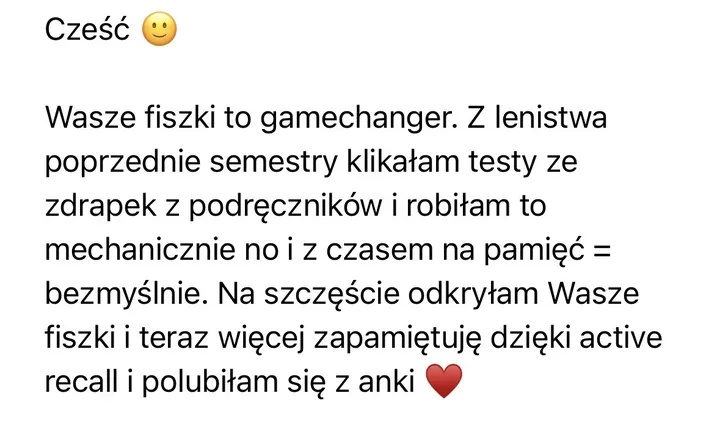Wiadomość: Cześć 🙂 Wasze fiszki to gamechanger. Z lenistwa poprzednie semestry klikałam testy ze zdrapek z podręczników i robiłam to mechanicznie no i z czasem na pamięć = bezmyślnie. Na szczęście odkryłam Wasze fiszki i teraz więcej zapamiętuję dzięki active recall i polubiłam się z anki ❤️