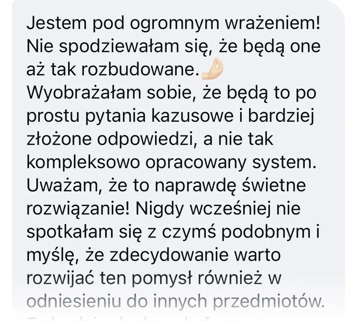 Wiadomość: Jestem pod ogromnym wrażeniem! Nie spodziewałam się, że będą one aż tak rozbudowane. Wyobrażałam sobie, że będą to po prostu pytania kazusowe i bardziej złożone odpowiedzi, a nie tak kompleksowo opracowany system. Uważam, że to naprawdę świetne rozwiązanie! Nigdy wcześniej nie spotkałam się z czymś podobnym i myślę, że zdecydowanie warto rozwijać ten pomysł również w odniesieniu do innych przedmiotów. To będzie doskonała forma utrwalania wiedzy i przygotowania się do kolokwiów czy egzaminów dla studentów. Szczerze mówiąc, bardzo żałuję, że wcześniej nie miałam możliwości korzystania z takiego narzędzia. To naprawdę świetna inicjatywa, zajęłam się kazusami z prawa cywilnego i uważam, że naprawdę idzie z tego wiele wyciągnąć!🤓