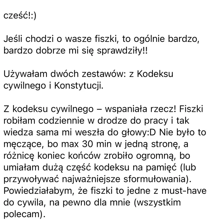 Wiadomość: cześć!:) Jeśli chodzi o wasze fiszki, to ogólnie bardzo, bardzo dobrze mi się sprawdziły!! Używałam dwóch zestawów: z Kodeksu cywilnego i Konstytucji. Z kodeksu cywilnego – wspaniała rzecz! Fiszki robiłam codziennie w drodze do pracy i tak wiedza sama mi weszła do głowy:D Nie było to męczące, bo max 30 min w jedną stronę, a różnicę koniec końców zrobiło ogromną, bo umiałam dużą część kodeksu na pamięć (lub przywoływać najważniejsze sformułowania). Powiedziałabym, że fiszki to jedne z must-have do cywila, na pewno dla mnie (wszystkim polecam).