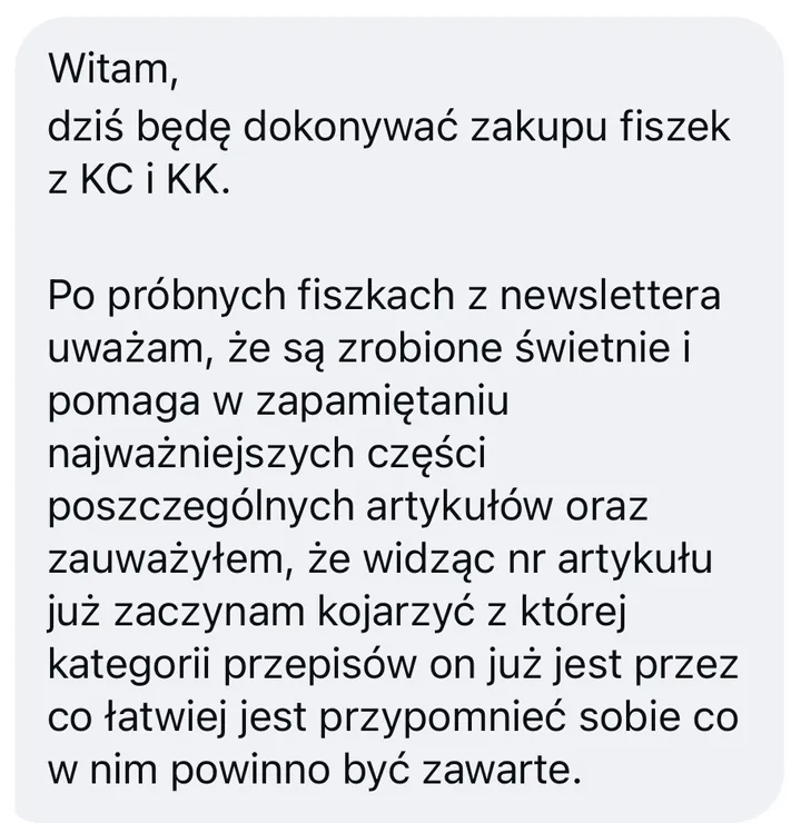 Wiadomość: Witam, dziś będę dokonywać zakupu fiszek z KC i KK. Po próbnych fiszkach z newslettera uważam, że są zrobione świetnie i pomaga w zapamiętaniu najważniejszych części poszczególnych artykułów oraz zauważyłem, że widząc nr artykułu już zaczynam kojarzyć z której kategorii przepisów on już jest przez co łatwiej jest przypomnieć sobie co w nim powinno być zawarte.