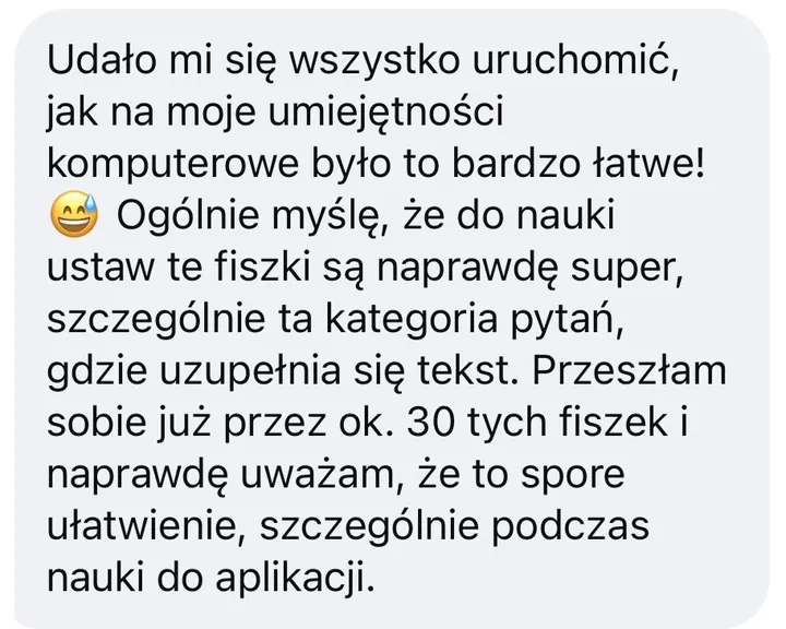Wiadomość: Udało mi się wszystko uruchomić, jak na moje umiejętności komputerowe było to bardzo łatwe! 😅 Ogólnie myślę, że do nauki ustaw te fiszki są naprawdę super, szczególnie ta kategoria pytań, gdzie uzupełnia się tekst. Przeszłam sobie już przez ok. 30 tych fiszek i naprawdę uważam, że to spore ułatwienie, szczególnie podczas nauki do aplikacji.