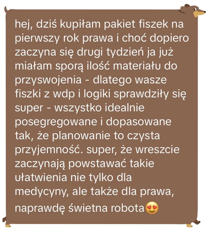 Wiadomość: hej, dziś kupiłam pakiet fiszek na pierwszy rok prawa i choć dopiero zaczyna się drugi tydzień ja już miałam sporą ilość materiału do przyswojenia - dlatego wasze fiszki z wdp i logiki sprawdziły się super - wszystko idealnie posegregowane i dopasowane tak, że planowanie to czysta przyjemność. super, że wreszcie zaczynają powstawać takie ułatwienia nie tylko dla medycyny, ale także dla prawa, naprawdę świetna robota😍