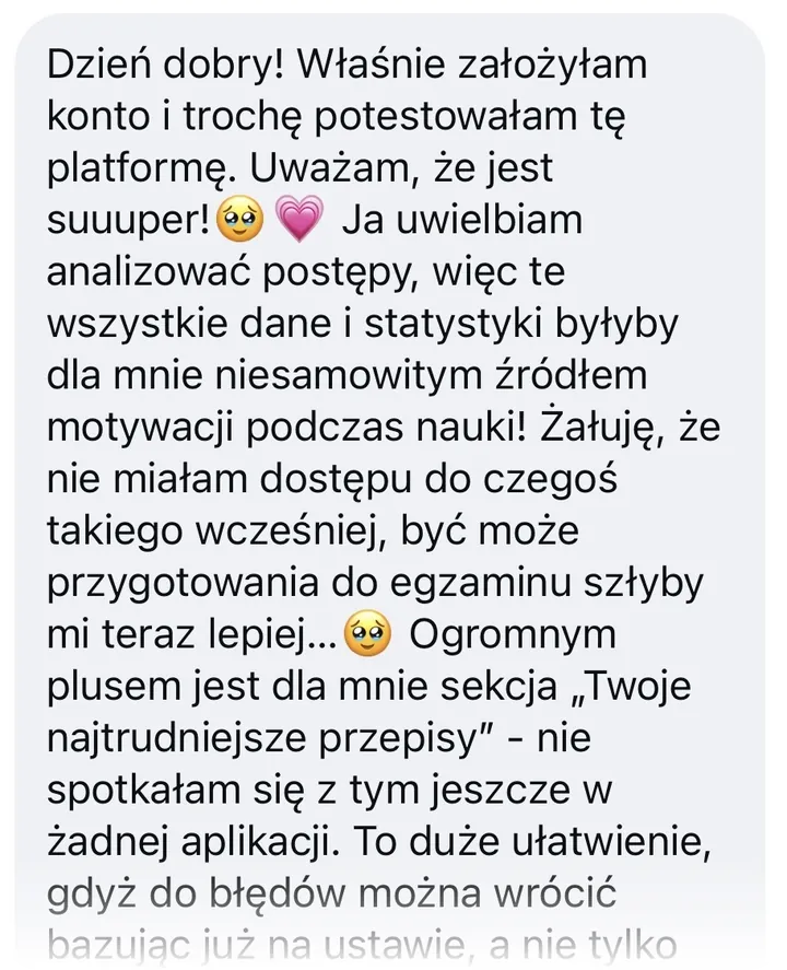 Wiadomość: Dzień dobry! Właśnie założyłam konto i trochę potestowałam tę platformę. Uważam, że jest suuuper! Ja uwielbiam analizować postępy, więc te wszystkie dane i statystyki byłyby dla mnie niesamowitym źródłem motywacji podczas nauki! Żałuję, że nie miałam dostępu do czegoś takiego wcześniej, być może przygotowania do egzaminu szłyby mi teraz lepiej… Ogromnym plusem jest dla mnie sekcja „Twoje najtrudniejsze przepisy” - nie spotkałam się z tym jeszcze w żadnej aplikacji. To duże ułatwienie, gdyż do błędów można wrócić bazując już na ustawie, a nie tylko…