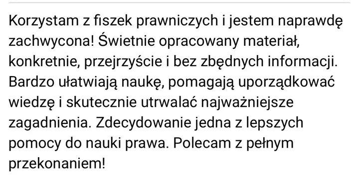 Wiadomość: Korzystam z fiszek prawniczych i jestem naprawdę zachwycona! Świetnie opracowany materiał, konkretnie, przejrzyście i bez zbędnych informacji. Bardzo ułatwiają naukę, pomagają uporządkować wiedzę i skutecznie utrwalać najważniejsze zagadnienia. Zdecydowanie jedna z lepszych pomocy do nauki prawa. Polecam z pełnym przekonaniem!